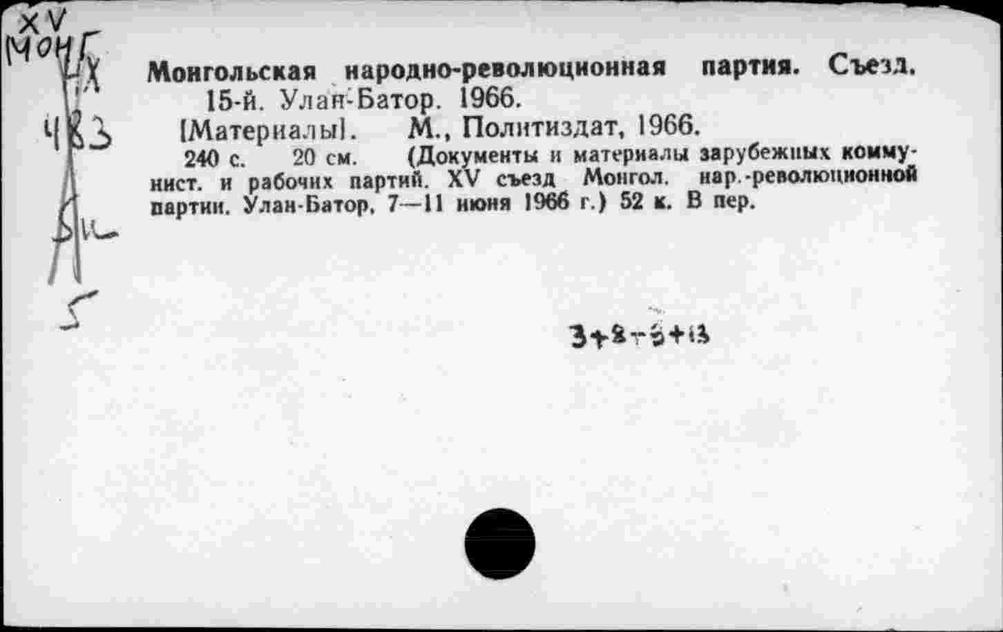 ﻿Монгольская народно-революционная партия. Съезд.
15-й. Улан-Батор. 1966.
[Материалы!. М., Политиздат, 1966.
240 с. 20 см. (Документы и материалы зарубежных коммунист. и рабочих партий. XV съезд Монгол, нар-революционной партии. Улан-Батор, 7—И июня 1966 г.) 52 к. В пер.
